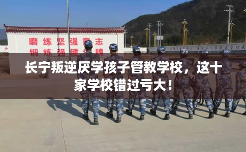 长宁叛逆厌学孩子管教学校，这十家学校错过亏大！