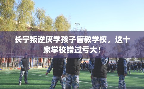 长宁叛逆厌学孩子管教学校，这十家学校错过亏大！