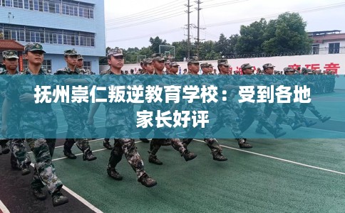抚州崇仁叛逆教育学校：受到各地家长好评