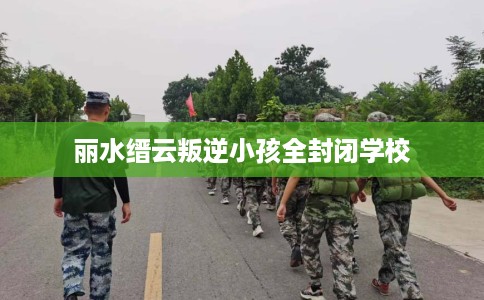 丽水缙云叛逆小孩全封闭学校