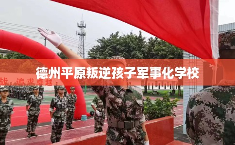 德州平原叛逆孩子军事化学校