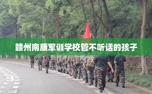 赣州南康军训学校管不听话的孩子