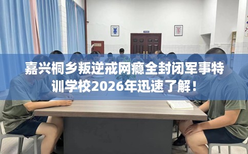 嘉兴桐乡叛逆戒网瘾全封闭军事特训学校2026年迅速了解！