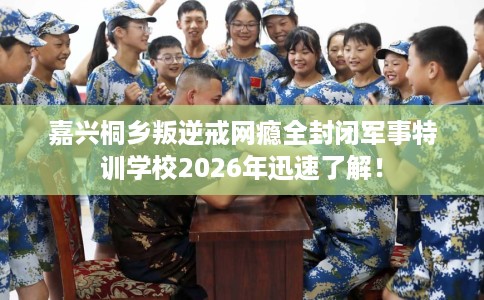 嘉兴桐乡叛逆戒网瘾全封闭军事特训学校2026年迅速了解！