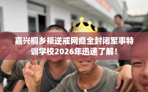 嘉兴桐乡叛逆戒网瘾全封闭军事特训学校2026年迅速了解！