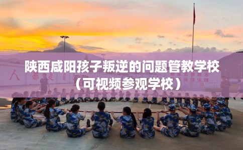 陕西咸阳孩子叛逆的问题管教学校（可视频参观学校）