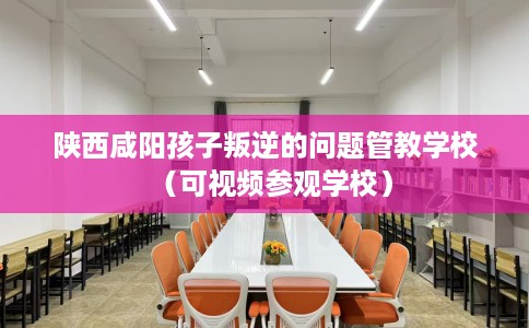 陕西咸阳孩子叛逆的问题管教学校（可视频参观学校）