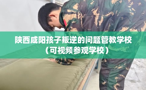 陕西咸阳孩子叛逆的问题管教学校（可视频参观学校）