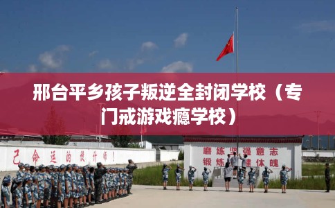邢台平乡孩子叛逆全封闭学校（专门戒游戏瘾学校）