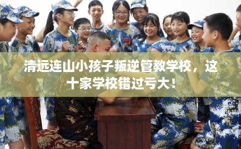 清远连山小孩子叛逆管教学校，这十家学校错过亏大！
