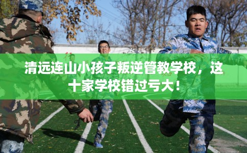 清远连山小孩子叛逆管教学校，这十家学校错过亏大！