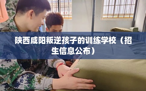 陕西咸阳叛逆孩子的训练学校（招生信息公布）