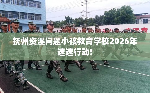 抚州资溪问题小孩教育学校2026年速速行动!