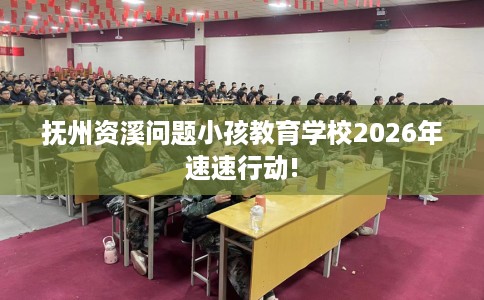 抚州资溪问题小孩教育学校2026年速速行动!