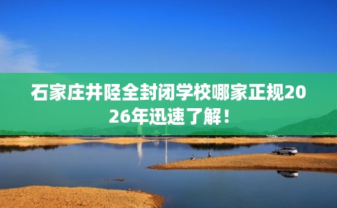 石家庄井陉全封闭学校哪家正规2026年迅速了解！