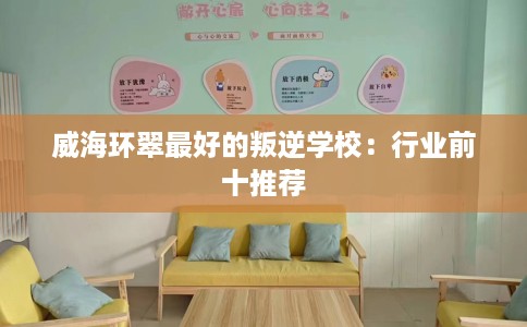 威海环翠最好的叛逆学校：行业前十推荐