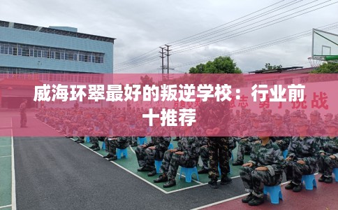 威海环翠最好的叛逆学校：行业前十推荐