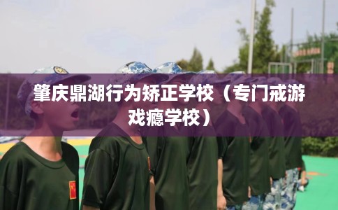 肇庆鼎湖行为矫正学校（专门戒游戏瘾学校）