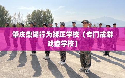 肇庆鼎湖行为矫正学校（专门戒游戏瘾学校）