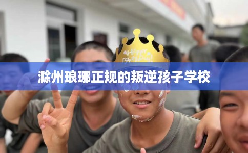 滁州琅琊正规的叛逆孩子学校