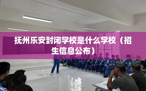 抚州乐安封闭学校是什么学校（招生信息公布）