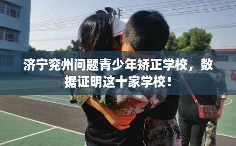 济宁兖州问题青少年矫正学校，数据证明这十家学校！