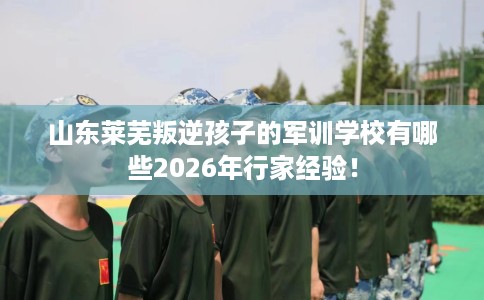 山东莱芜叛逆孩子的军训学校有哪些2026年行家经验！