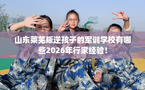 山东莱芜叛逆孩子的军训学校有哪些2026年行家经验！