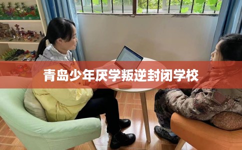 青岛少年厌学叛逆封闭学校