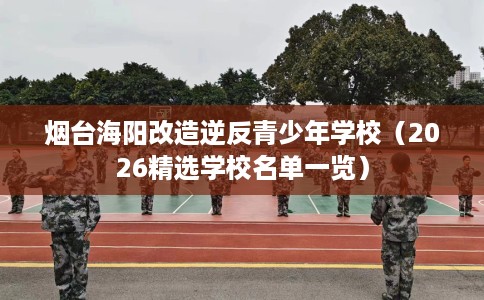 烟台海阳改造逆反青少年学校（2026精选学校名单一览）