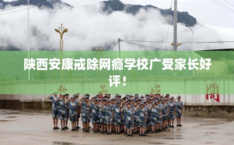 陕西安康戒除网瘾学校广受家长好评！