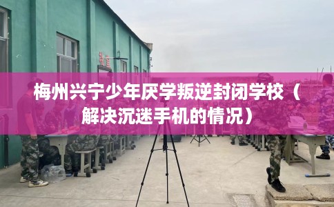 梅州兴宁少年厌学叛逆封闭学校（解决沉迷手机的情况）