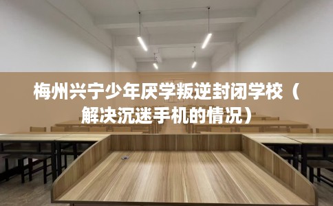 梅州兴宁少年厌学叛逆封闭学校（解决沉迷手机的情况）