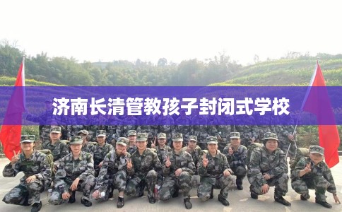 济南长清管教孩子封闭式学校