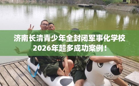 济南长清青少年全封闭军事化学校2026年超多成功案例！