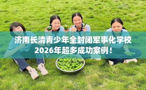 济南长清青少年全封闭军事化学校2026年超多成功案例！