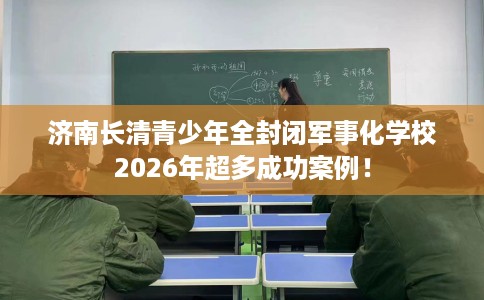 济南长清青少年全封闭军事化学校2026年超多成功案例！