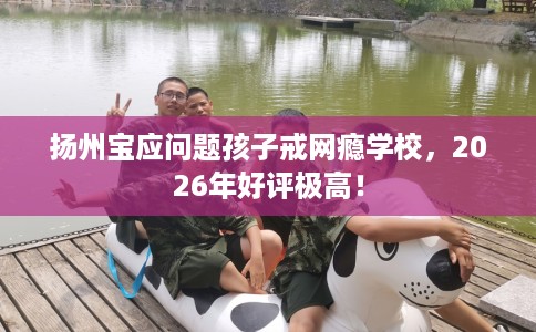 扬州宝应问题孩子戒网瘾学校，2026年好评极高！