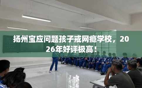 扬州宝应问题孩子戒网瘾学校，2026年好评极高！