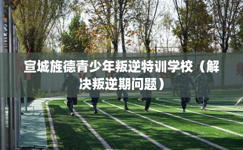 宣城旌德青少年叛逆特训学校（解决叛逆期问题）