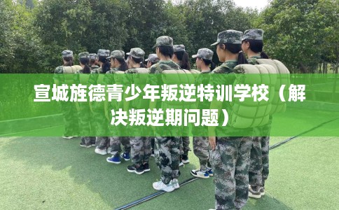 宣城旌德青少年叛逆特训学校（解决叛逆期问题）