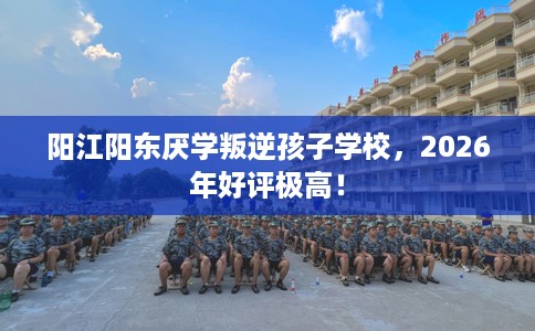 阳江阳东厌学叛逆孩子学校，2026年好评极高！