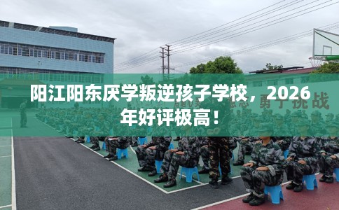 阳江阳东厌学叛逆孩子学校，2026年好评极高！