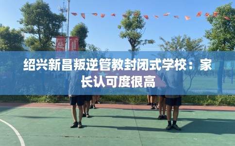 绍兴新昌叛逆管教封闭式学校：家长认可度很高