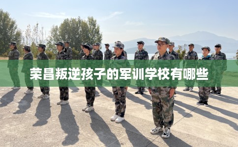 荣昌叛逆孩子的军训学校有哪些