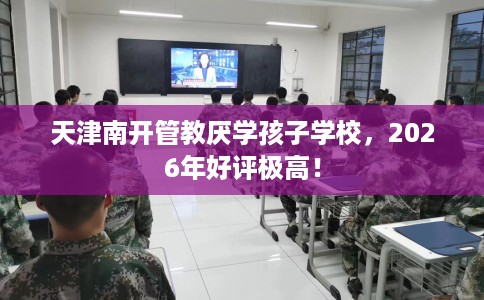 天津南开管教厌学孩子学校，2026年好评极高！