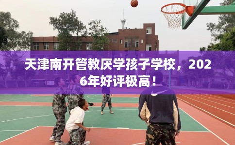 天津南开管教厌学孩子学校，2026年好评极高！