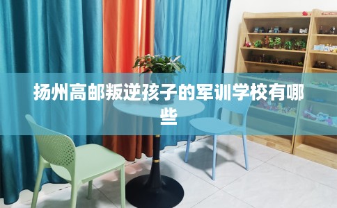 扬州高邮叛逆孩子的军训学校有哪些
