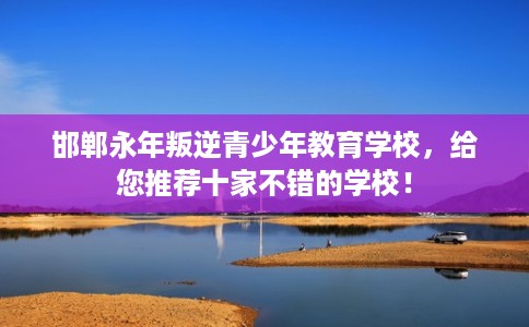 邯郸永年叛逆青少年教育学校，给您推荐十家不错的学校！