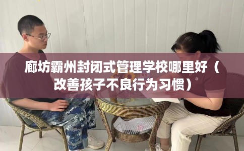 廊坊霸州封闭式管理学校哪里好（改善孩子不良行为习惯）